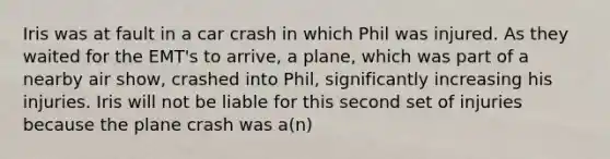 Iris was at fault in a car crash in which Phil was injured. As they waited for the EMT's to arrive, a plane, which was part of a nearby air show, crashed into Phil, significantly increasing his injuries. Iris will not be liable for this second set of injuries because the plane crash was a(n)