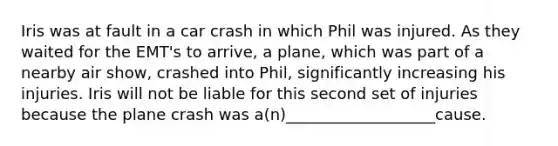 Iris was at fault in a car crash in which Phil was injured. As they waited for the EMT's to arrive, a plane, which was part of a nearby air show, crashed into Phil, significantly increasing his injuries. Iris will not be liable for this second set of injuries because the plane crash was a(n)___________________cause.