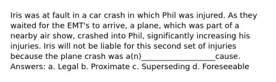 Iris was at fault in a car crash in which Phil was injured. As they waited for the EMT's to arrive, a plane, which was part of a nearby air show, crashed into Phil, significantly increasing his injuries. Iris will not be liable for this second set of injuries because the plane crash was a(n)___________________cause. Answers: a. Legal b. Proximate c. Superseding d. Foreseeable