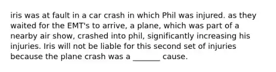 iris was at fault in a car crash in which Phil was injured. as they waited for the EMT's to arrive, a plane, which was part of a nearby air show, crashed into phil, significantly increasing his injuries. Iris will not be liable for this second set of injuries because the plane crash was a _______ cause.