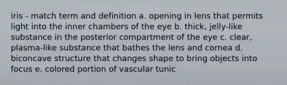 iris - match term and definition a. opening in lens that permits light into the inner chambers of the eye b. thick, jelly-like substance in the posterior compartment of the eye c. clear, plasma-like substance that bathes the lens and cornea d. biconcave structure that changes shape to bring objects into focus e. colored portion of vascular tunic