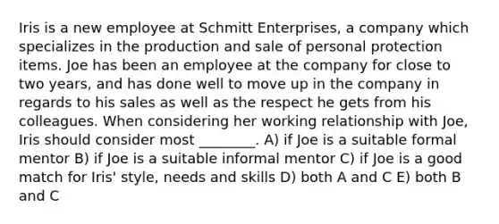 Iris is a new employee at Schmitt Enterprises, a company which specializes in the production and sale of personal protection items. Joe has been an employee at the company for close to two years, and has done well to move up in the company in regards to his sales as well as the respect he gets from his colleagues. When considering her working relationship with Joe, Iris should consider most ________. A) if Joe is a suitable formal mentor B) if Joe is a suitable informal mentor C) if Joe is a good match for Iris' style, needs and skills D) both A and C E) both B and C