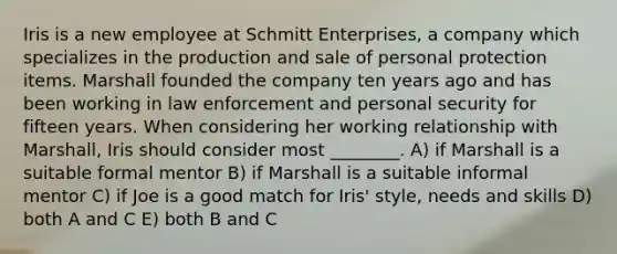 Iris is a new employee at Schmitt Enterprises, a company which specializes in the production and sale of personal protection items. Marshall founded the company ten years ago and has been working in law enforcement and personal security for fifteen years. When considering her working relationship with Marshall, Iris should consider most ________. A) if Marshall is a suitable formal mentor B) if Marshall is a suitable informal mentor C) if Joe is a good match for Iris' style, needs and skills D) both A and C E) both B and C