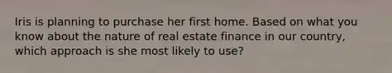 Iris is planning to purchase her first home. Based on what you know about the nature of real estate finance in our country, which approach is she most likely to use?