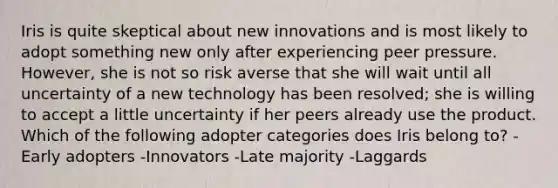 Iris is quite skeptical about new innovations and is most likely to adopt something new only after experiencing peer pressure. However, she is not so risk averse that she will wait until all uncertainty of a new technology has been resolved; she is willing to accept a little uncertainty if her peers already use the product. Which of the following adopter categories does Iris belong to? -Early adopters -Innovators -Late majority -Laggards