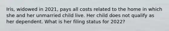 Iris, widowed in 2021, pays all costs related to the home in which she and her unmarried child live. Her child does not qualify as her dependent. What is her filing status for 2022?