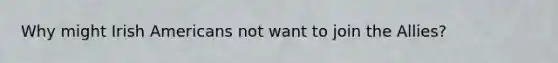 Why might Irish Americans not want to join the Allies?
