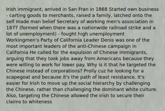 Irish immigrant, arrived in San Fran in 1868 Started own business - carting goods to merchants, raised a family, latched onto the self made man belief Secretary of working men's association in 1877 (formed when there was a nationwide railroad strike and a lot of unemployment) - fought high unemployment Workingmen's Party of California Leader Denis was one of the most important leaders of the anti-Chinese campaign in California He called for the expulsion of Chinese immigrants, arguing that they took jobs away from Americans because they were willing to work for lower pay. Why is it that he targeted the Chinese instead of corporations? Prolly cuz he looking for a scapegoat and because it's the path of least resistance. It's easier for Irish to move up the social hierarchy by challenging the Chinese, rather than challenging the dominant white culture. Also, targeting the Chinese allowed the irish to secure their claims to whiteness