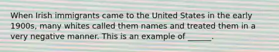 When Irish immigrants came to the United States in the early 1900s, many whites called them names and treated them in a very negative manner. This is an example of ______.