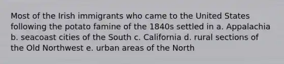 Most of the Irish immigrants who came to the United States following the potato famine of the 1840s settled in a. Appalachia b. seacoast cities of the South c. California d. rural sections of the Old Northwest e. urban areas of the North