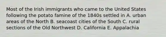 Most of the Irish immigrants who came to the United States following the potato famine of the 1840s settled in A. urban areas of the North B. seacoast cities of the South C. rural sections of the Old Northwest D. California E. Appalachia