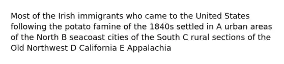 Most of the Irish immigrants who came to the United States following the potato famine of the 1840s settled in A urban areas of the North B seacoast cities of the South C rural sections of the Old Northwest D California E Appalachia