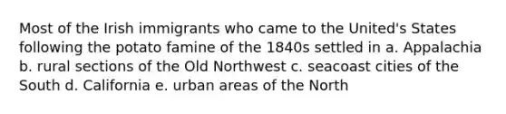 Most of the Irish immigrants who came to the United's States following the potato famine of the 1840s settled in a. Appalachia b. rural sections of the Old Northwest c. seacoast cities of the South d. California e. urban areas of the North