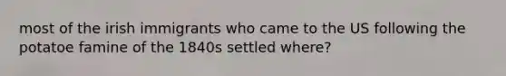 most of the irish immigrants who came to the US following the potatoe famine of the 1840s settled where?