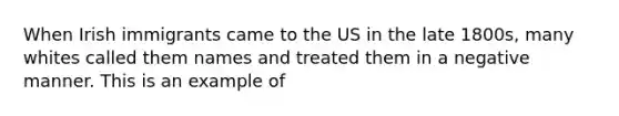 When Irish immigrants came to the US in the late 1800s, many whites called them names and treated them in a negative manner. This is an example of