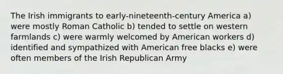 The Irish immigrants to early-nineteenth-century America a) were mostly Roman Catholic b) tended to settle on western farmlands c) were warmly welcomed by American workers d) identified and sympathized with American free blacks e) were often members of the Irish Republican Army