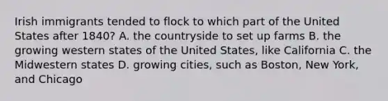 Irish immigrants tended to flock to which part of the United States after 1840? A. the countryside to set up farms B. the growing western states of the United States, like California C. the Midwestern states D. growing cities, such as Boston, New York, and Chicago