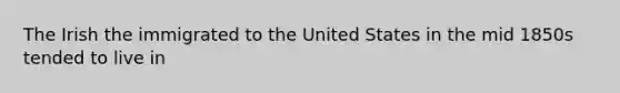 The Irish the immigrated to the United States in the mid 1850s tended to live in