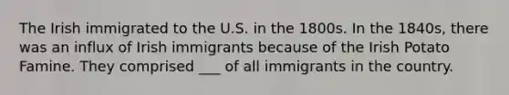 The Irish immigrated to the U.S. in the 1800s. In the 1840s, there was an influx of Irish immigrants because of the Irish Potato Famine. They comprised ___ of all immigrants in the country.