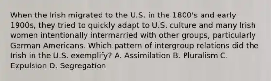 When the Irish migrated to the U.S. in the 1800's and early-1900s, they tried to quickly adapt to U.S. culture and many Irish women intentionally intermarried with other groups, particularly German Americans. Which pattern of intergroup relations did the Irish in the U.S. exemplify? A. Assimilation B. Pluralism C. Expulsion D. Segregation