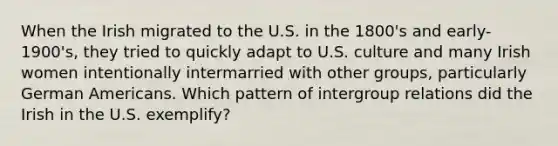 When the Irish migrated to the U.S. in the 1800's and early-1900's, they tried to quickly adapt to U.S. culture and many Irish women intentionally intermarried with other groups, particularly German Americans. Which pattern of intergroup relations did the Irish in the U.S. exemplify?