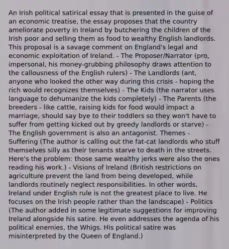 An Irish political satirical essay that is presented in the guise of an economic treatise, the essay proposes that the country ameliorate poverty in Ireland by butchering the children of the Irish poor and selling them as food to wealthy English landlords. This proposal is a savage comment on England's legal and economic exploitation of Ireland. - The Proposer/Narrator (pro, impersonal, his money-grubbing philosophy draws attention to the callousness of the English rulers) - The Landlords (ant, anyone who looked the other way during this crisis - hoping the rich would recognizes themselves) - The Kids (the narrator uses language to dehumanize the kids completely) - The Parents (the breeders - like cattle, raising kids for food would impact a marriage, should say bye to their toddlers so they won't have to suffer from getting kicked out by greedy landlords or starve) - The English government is also an antagonist. Themes - Suffering (The author is calling out the fat-cat landlords who stuff themselves silly as their tenants starve to death in the streets. Here's the problem: those same wealthy jerks were also the ones reading his work.) - Visions of Ireland (British restrictions on agriculture prevent the land from being developed, while landlords routinely neglect responsibilities. In other words, Ireland under English rule is not the greatest place to live. He focuses on the Irish people rather than the landscape) - Politics (The author added in some legitimate suggestions for improving Ireland alongside his satire. He even addresses the agenda of his political enemies, the Whigs. His political satire was misinterpreted by the Queen of England.)