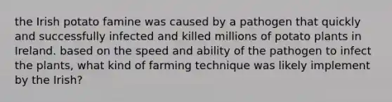 the Irish potato famine was caused by a pathogen that quickly and successfully infected and killed millions of potato plants in Ireland. based on the speed and ability of the pathogen to infect the plants, what kind of farming technique was likely implement by the Irish?