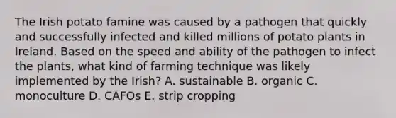 The Irish potato famine was caused by a pathogen that quickly and successfully infected and killed millions of potato plants in Ireland. Based on the speed and ability of the pathogen to infect the plants, what kind of farming technique was likely implemented by the Irish? A. sustainable B. organic C. monoculture D. CAFOs E. strip cropping