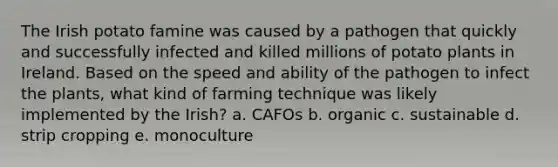 The Irish potato famine was caused by a pathogen that quickly and successfully infected and killed millions of potato plants in Ireland. Based on the speed and ability of the pathogen to infect the plants, what kind of farming technique was likely implemented by the Irish? a. CAFOs b. organic c. sustainable d. strip cropping e. monoculture