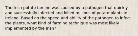 The Irish potato famine was caused by a pathogen that quickly and successfully infected and killed millions of potato plants in Ireland. Based on the speed and ability of the pathogen to infect the plants, what kind of farming technique was most likely implemented by the Irish?