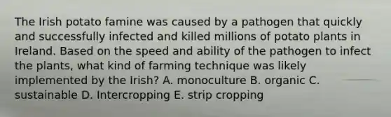 The Irish potato famine was caused by a pathogen that quickly and successfully infected and killed millions of potato plants in Ireland. Based on the speed and ability of the pathogen to infect the plants, what kind of farming technique was likely implemented by the Irish? A. monoculture B. organic C. sustainable D. Intercropping E. strip cropping