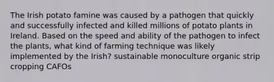 The Irish potato famine was caused by a pathogen that quickly and successfully infected and killed millions of potato plants in Ireland. Based on the speed and ability of the pathogen to infect the plants, what kind of farming technique was likely implemented by the Irish? sustainable monoculture organic strip cropping CAFOs