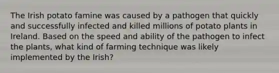 The Irish potato famine was caused by a pathogen that quickly and successfully infected and killed millions of potato plants in Ireland. Based on the speed and ability of the pathogen to infect the plants, what kind of farming technique was likely implemented by the Irish?