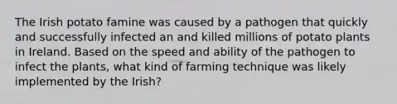 The Irish potato famine was caused by a pathogen that quickly and successfully infected an and killed millions of potato plants in Ireland. Based on the speed and ability of the pathogen to infect the plants, what kind of farming technique was likely implemented by the Irish?