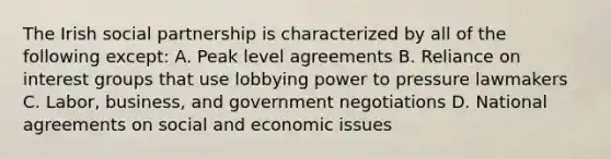 The Irish social partnership is characterized by all of the following except: A. Peak level agreements B. Reliance on interest groups that use lobbying power to pressure lawmakers C. Labor, business, and government negotiations D. National agreements on social and economic issues