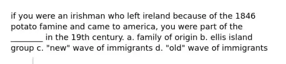 if you were an irishman who left ireland because of the 1846 potato famine and came to america, you were part of the ________ in the 19th century. a. family of origin b. ellis island group c. "new" wave of immigrants d. "old" wave of immigrants