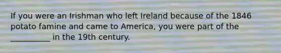 If you were an Irishman who left Ireland because of the 1846 potato famine and came to America, you were part of the __________ in the 19th century.