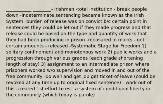 ___________ ________- Irishman -total institution - break people down -indeterminate sentencing became known as the Irish System -burden of release was on convict b/c certain point in sentences they could be let out if they made progress and that release could be based on the type and quantity of work that they had been producing in prison -measured in marks - get certain amounts - released -Systematic Stage for Freedom 1) solitary confinement and monotonous work 2) public works and a progression through various grades (each grade shortening length of stay) 3) assignment to an intermediate prison where prisoners worked w/o supervision and moved in and out of the free community -do well and get job get ticket-of-leave (could be revoked at any time up to original fixed sentence) - work out of this -created 1st effort to est. a system of conditional liberty in the community (which today is parole)