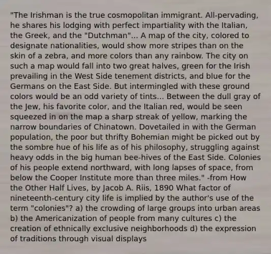 "The Irishman is the true cosmopolitan immigrant. All-pervading, he shares his lodging with perfect impartiality with the Italian, the Greek, and the "Dutchman"... A map of the city, colored to designate nationalities, would show more stripes than on the skin of a zebra, and more colors than any rainbow. The city on such a map would fall into two great halves, green for the Irish prevailing in the West Side tenement districts, and blue for the Germans on the East Side. But intermingled with these ground colors would be an odd variety of tints... Between the dull gray of the Jew, his favorite color, and the Italian red, would be seen squeezed in on the map a sharp streak of yellow, marking the narrow boundaries of Chinatown. Dovetailed in with the German population, the poor but thrifty Bohemian might be picked out by the sombre hue of his life as of his philosophy, struggling against heavy odds in the big human bee-hives of the East Side. Colonies of his people extend northward, with long lapses of space, from below the Cooper Institute more than three miles." -from How the Other Half Lives, by Jacob A. Riis, 1890 What factor of nineteenth-century city life is implied by the author's use of the term "colonies"? a) the crowding of large groups into urban areas b) the Americanization of people from many cultures c) the creation of ethnically exclusive neighborhoods d) the expression of traditions through visual displays