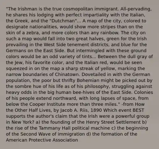 "The Irishman is the true cosmopolitan immigrant. All-pervading, he shares his lodging with perfect impartiality with the Italian, the Greek, and the "Dutchman"... A map of the city, colored to designate nationalities, would show more stripes than on the skin of a zebra, and more colors than any rainbow. The city on such a map would fall into two great halves, green for the Irish prevailing in the West Side tenement districts, and blue for the Germans on the East Side. But intermingled with these ground colors would be an odd variety of tints... Between the dull gray of the Jew, his favorite color, and the Italian red, would be seen squeezed in on the map a sharp streak of yellow, marking the narrow boundaries of Chinatown. Dovetailed in with the German population, the poor but thrifty Bohemian might be picked out by the sombre hue of his life as of his philosophy, struggling against heavy odds in the big human bee-hives of the East Side. Colonies of his people extend northward, with long lapses of space, from below the Cooper Institute more than three miles." -from How the Other Half Lives, by Jacob A. Riis, 1890 Which event BEST supports the author's claim that the Irish were a powerful group in New York? a) the founding of the Henry Street Settlement b) the rise of the Tammany Hall political machine c) the beginning of the Second Wave of immigration d) the formation of the American Protective Association