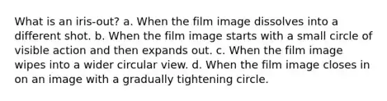 What is an iris-out? a. When the film image dissolves into a different shot. b. When the film image starts with a small circle of visible action and then expands out. c. When the film image wipes into a wider circular view. d. When the film image closes in on an image with a gradually tightening circle.