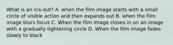 What is an iris-out? A. when the film image starts with a small circle of visible action and then expands out B. when the film image blurs focus C. When the film image closes in on an image with a gradually tightening circle D. When the film image fades slowly to black