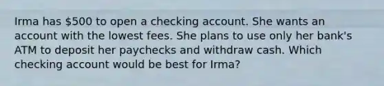 Irma has 500 to open a checking account. She wants an account with the lowest fees. She plans to use only her bank's ATM to deposit her paychecks and withdraw cash. Which checking account would be best for Irma?