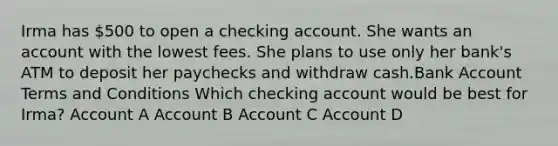 Irma has 500 to open a checking account. She wants an account with the lowest fees. She plans to use only her bank's ATM to deposit her paychecks and withdraw cash.Bank Account Terms and Conditions Which checking account would be best for Irma? Account A Account B Account C Account D