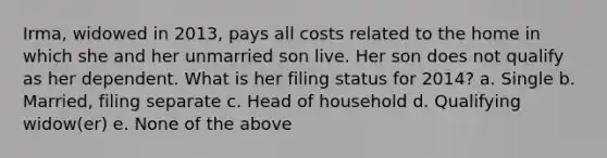 Irma, widowed in 2013, pays all costs related to the home in which she and her unmarried son live. Her son does not qualify as her dependent. What is her filing status for 2014? a. Single b. Married, filing separate c. Head of household d. Qualifying widow(er) e. None of the above