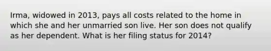 Irma, widowed in 2013, pays all costs related to the home in which she and her unmarried son live. Her son does not qualify as her dependent. What is her filing status for 2014?