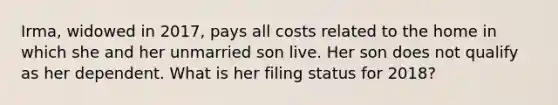 Irma, widowed in 2017, pays all costs related to the home in which she and her unmarried son live. Her son does not qualify as her dependent. What is her filing status for 2018?