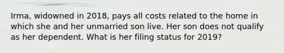 Irma, widowned in 2018, pays all costs related to the home in which she and her unmarried son live. Her son does not qualify as her dependent. What is her filing status for 2019?