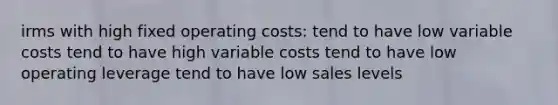 irms with high fixed operating costs: tend to have low variable costs tend to have high variable costs tend to have low operating leverage tend to have low sales levels