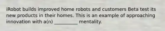 iRobot builds improved home robots and customers Beta test its new products in their homes. This is an example of approaching innovation with​ a(n) __________ mentality.